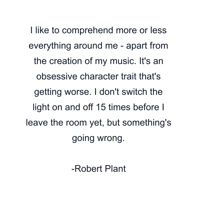 I like to comprehend more or less everything around me - apart from the creation of my music. It's an obsessive character trait that's getting worse. I don't switch the light on and off 15 times before I leave the room yet, but something's going wrong.