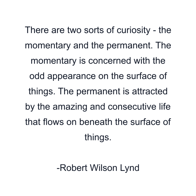 There are two sorts of curiosity - the momentary and the permanent. The momentary is concerned with the odd appearance on the surface of things. The permanent is attracted by the amazing and consecutive life that flows on beneath the surface of things.