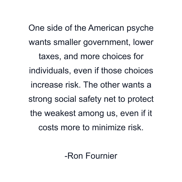 One side of the American psyche wants smaller government, lower taxes, and more choices for individuals, even if those choices increase risk. The other wants a strong social safety net to protect the weakest among us, even if it costs more to minimize risk.