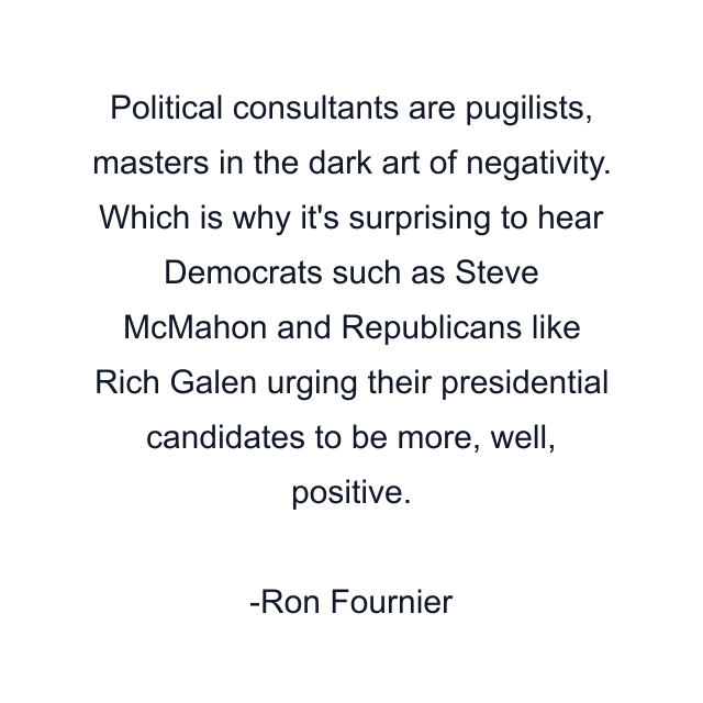 Political consultants are pugilists, masters in the dark art of negativity. Which is why it's surprising to hear Democrats such as Steve McMahon and Republicans like Rich Galen urging their presidential candidates to be more, well, positive.