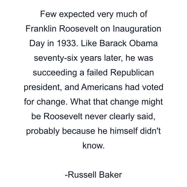 Few expected very much of Franklin Roosevelt on Inauguration Day in 1933. Like Barack Obama seventy-six years later, he was succeeding a failed Republican president, and Americans had voted for change. What that change might be Roosevelt never clearly said, probably because he himself didn't know.
