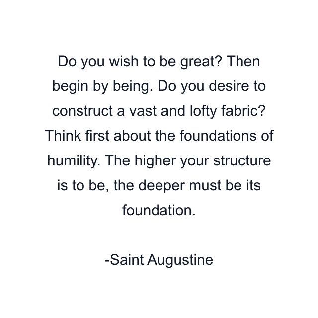 Do you wish to be great? Then begin by being. Do you desire to construct a vast and lofty fabric? Think first about the foundations of humility. The higher your structure is to be, the deeper must be its foundation.