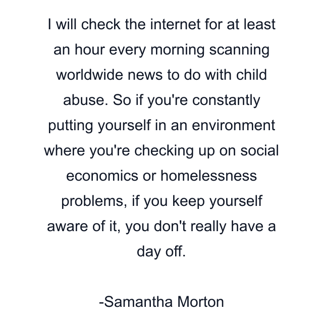 I will check the internet for at least an hour every morning scanning worldwide news to do with child abuse. So if you're constantly putting yourself in an environment where you're checking up on social economics or homelessness problems, if you keep yourself aware of it, you don't really have a day off.