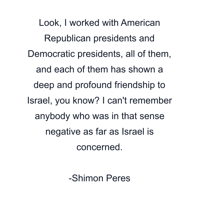Look, I worked with American Republican presidents and Democratic presidents, all of them, and each of them has shown a deep and profound friendship to Israel, you know? I can't remember anybody who was in that sense negative as far as Israel is concerned.