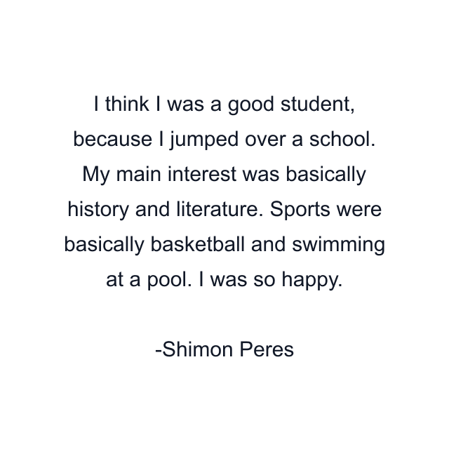 I think I was a good student, because I jumped over a school. My main interest was basically history and literature. Sports were basically basketball and swimming at a pool. I was so happy.