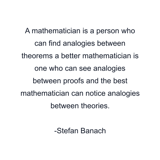 A mathematician is a person who can find analogies between theorems a better mathematician is one who can see analogies between proofs and the best mathematician can notice analogies between theories.