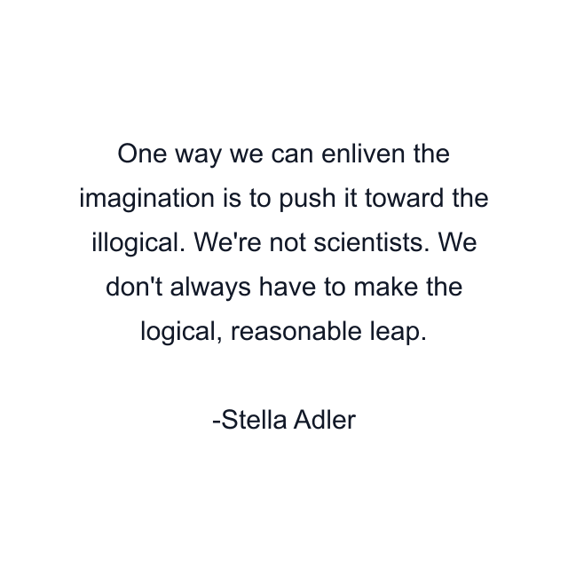 One way we can enliven the imagination is to push it toward the illogical. We're not scientists. We don't always have to make the logical, reasonable leap.