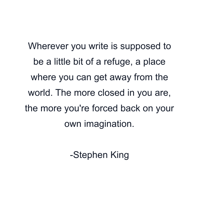 Wherever you write is supposed to be a little bit of a refuge, a place where you can get away from the world. The more closed in you are, the more you're forced back on your own imagination.