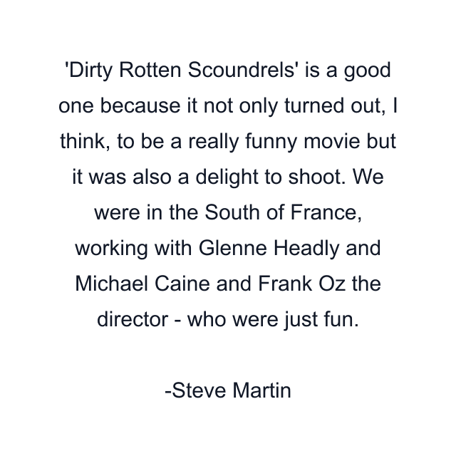 Dirty Rotten Scoundrels' is a good one because it not only turned out, I think, to be a really funny movie but it was also a delight to shoot. We were in the South of France, working with Glenne Headly and Michael Caine and Frank Oz the director - who were just fun.