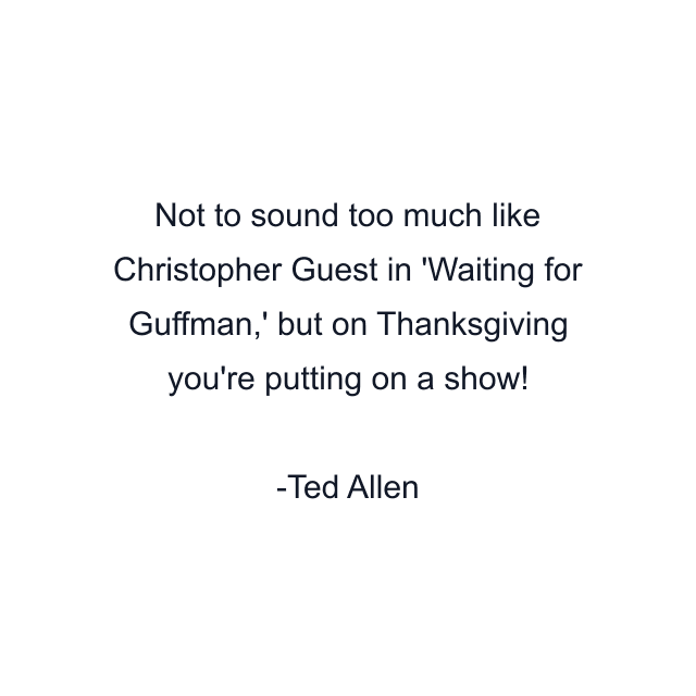 Not to sound too much like Christopher Guest in 'Waiting for Guffman,' but on Thanksgiving you're putting on a show!