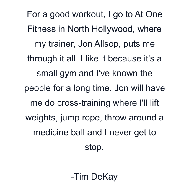 For a good workout, I go to At One Fitness in North Hollywood, where my trainer, Jon Allsop, puts me through it all. I like it because it's a small gym and I've known the people for a long time. Jon will have me do cross-training where I'll lift weights, jump rope, throw around a medicine ball and I never get to stop.