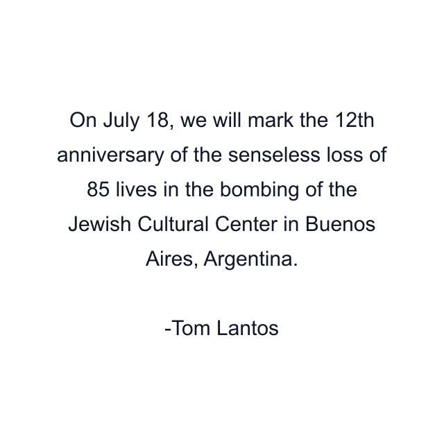 On July 18, we will mark the 12th anniversary of the senseless loss of 85 lives in the bombing of the Jewish Cultural Center in Buenos Aires, Argentina.