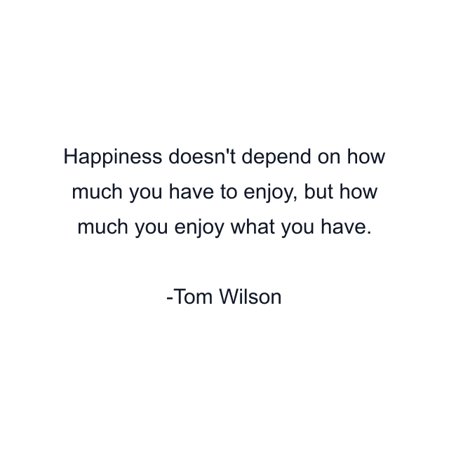 Happiness doesn't depend on how much you have to enjoy, but how much you enjoy what you have.