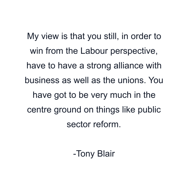 My view is that you still, in order to win from the Labour perspective, have to have a strong alliance with business as well as the unions. You have got to be very much in the centre ground on things like public sector reform.