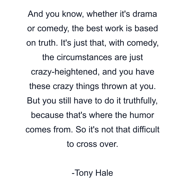 And you know, whether it's drama or comedy, the best work is based on truth. It's just that, with comedy, the circumstances are just crazy-heightened, and you have these crazy things thrown at you. But you still have to do it truthfully, because that's where the humor comes from. So it's not that difficult to cross over.