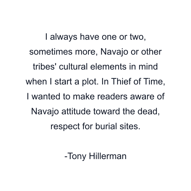 I always have one or two, sometimes more, Navajo or other tribes' cultural elements in mind when I start a plot. In Thief of Time, I wanted to make readers aware of Navajo attitude toward the dead, respect for burial sites.