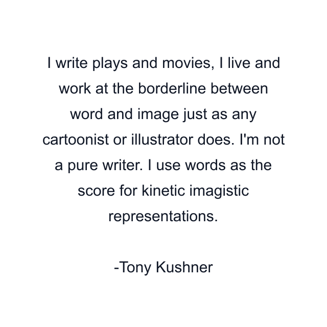 I write plays and movies, I live and work at the borderline between word and image just as any cartoonist or illustrator does. I'm not a pure writer. I use words as the score for kinetic imagistic representations.