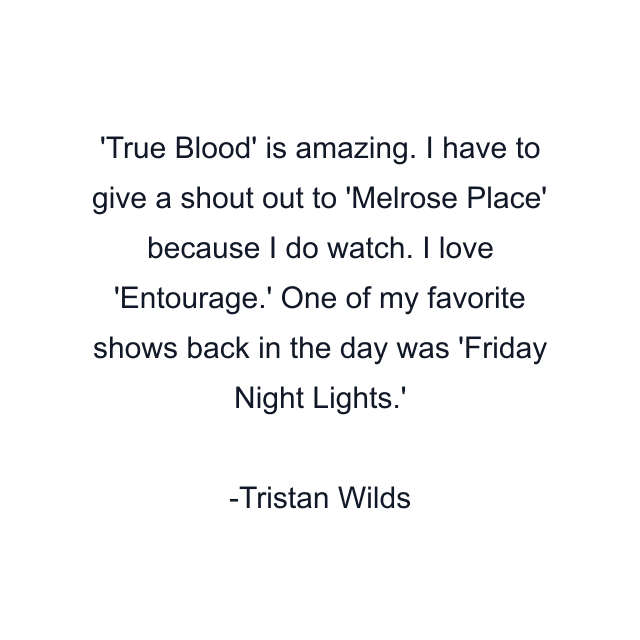 True Blood' is amazing. I have to give a shout out to 'Melrose Place' because I do watch. I love 'Entourage.' One of my favorite shows back in the day was 'Friday Night Lights.'