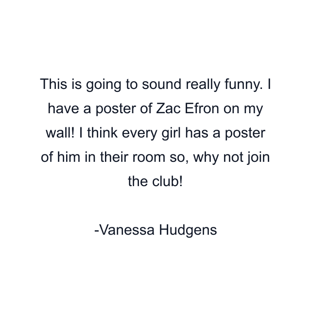 This is going to sound really funny. I have a poster of Zac Efron on my wall! I think every girl has a poster of him in their room so, why not join the club!