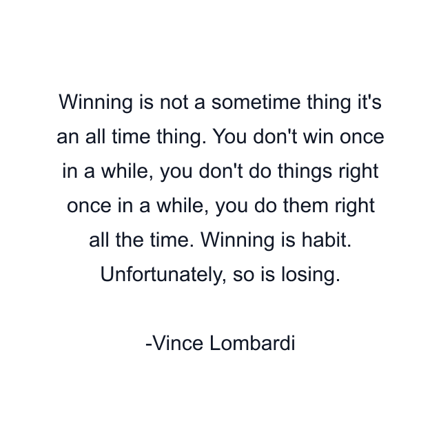 Winning is not a sometime thing it's an all time thing. You don't win once in a while, you don't do things right once in a while, you do them right all the time. Winning is habit. Unfortunately, so is losing.