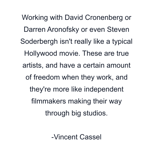 Working with David Cronenberg or Darren Aronofsky or even Steven Soderbergh isn't really like a typical Hollywood movie. These are true artists, and have a certain amount of freedom when they work, and they're more like independent filmmakers making their way through big studios.