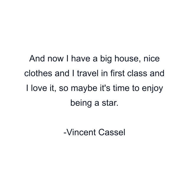 And now I have a big house, nice clothes and I travel in first class and I love it, so maybe it's time to enjoy being a star.