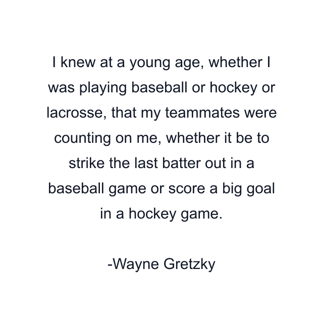 I knew at a young age, whether I was playing baseball or hockey or lacrosse, that my teammates were counting on me, whether it be to strike the last batter out in a baseball game or score a big goal in a hockey game.
