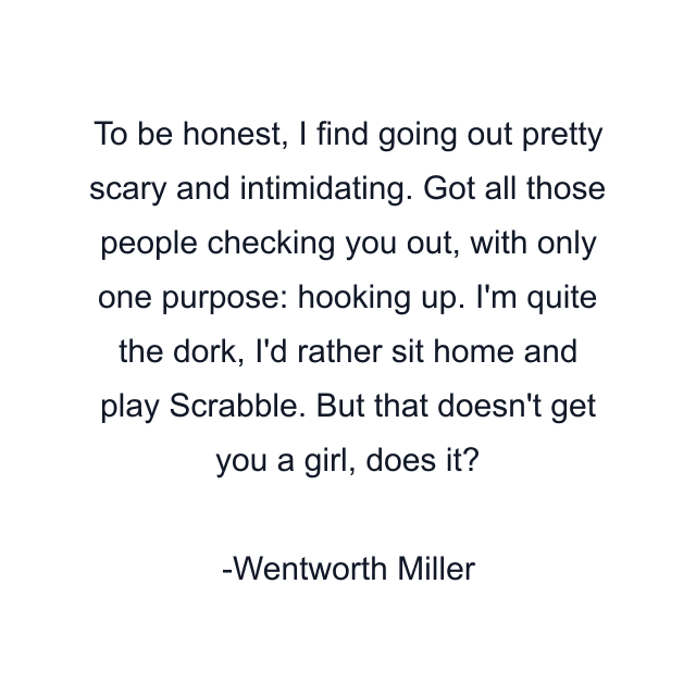 To be honest, I find going out pretty scary and intimidating. Got all those people checking you out, with only one purpose: hooking up. I'm quite the dork, I'd rather sit home and play Scrabble. But that doesn't get you a girl, does it?