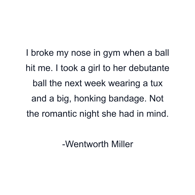I broke my nose in gym when a ball hit me. I took a girl to her debutante ball the next week wearing a tux and a big, honking bandage. Not the romantic night she had in mind.