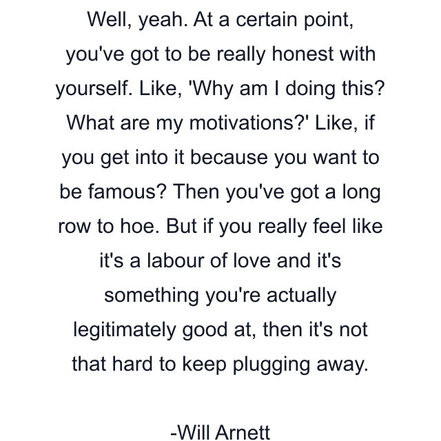 Well, yeah. At a certain point, you've got to be really honest with yourself. Like, 'Why am I doing this? What are my motivations?' Like, if you get into it because you want to be famous? Then you've got a long row to hoe. But if you really feel like it's a labour of love and it's something you're actually legitimately good at, then it's not that hard to keep plugging away.