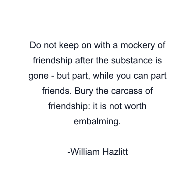 Do not keep on with a mockery of friendship after the substance is gone - but part, while you can part friends. Bury the carcass of friendship: it is not worth embalming.