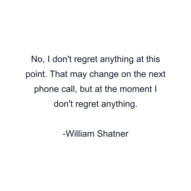 No, I don't regret anything at this point. That may change on the next phone call, but at the moment I don't regret anything.