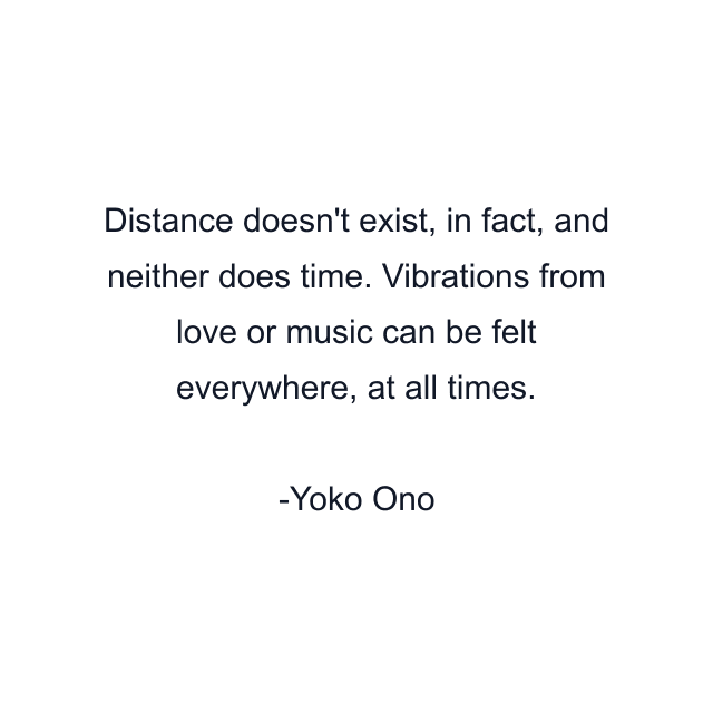 Distance doesn't exist, in fact, and neither does time. Vibrations from love or music can be felt everywhere, at all times.